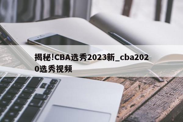 揭秘!CBA选秀2023新_cba2020选秀视频